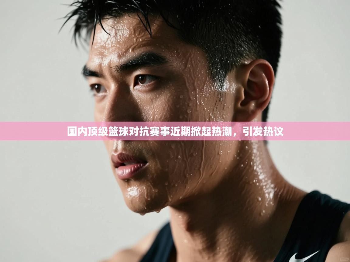 国内顶级篮球对抗赛事近期掀起热潮，引发热议  第1张