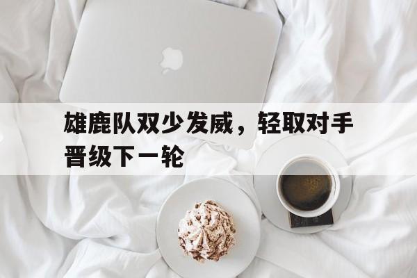 九游体育app下载-关于雄鹿队双少发威，轻取对手晋级下一轮的信息